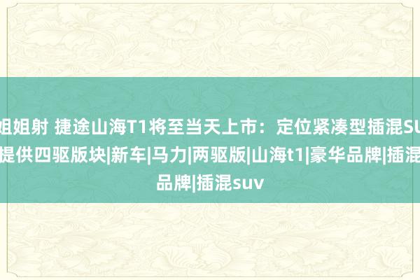 姐姐射 捷途山海T1将至当天上市：定位紧凑型插混SUV，提供四驱版块|新车|马力|两驱版|山海t1|豪华品牌|插混suv