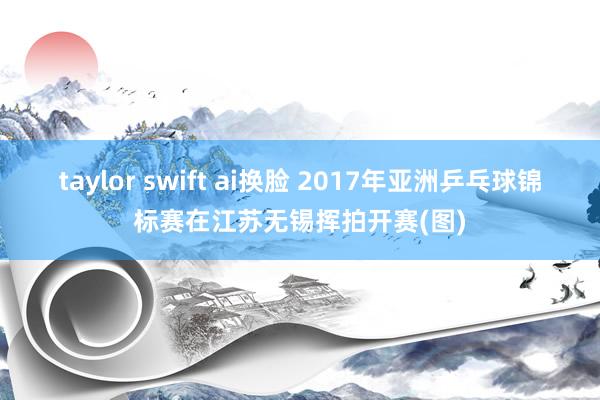 taylor swift ai换脸 2017年亚洲乒乓球锦标赛在江苏无锡挥拍开赛(图)