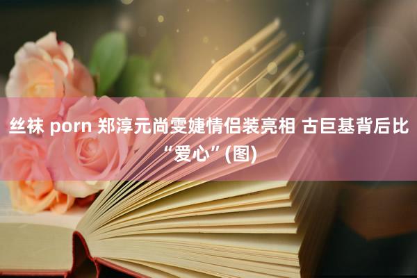 丝袜 porn 郑淳元尚雯婕情侣装亮相 古巨基背后比“爱心”(图)