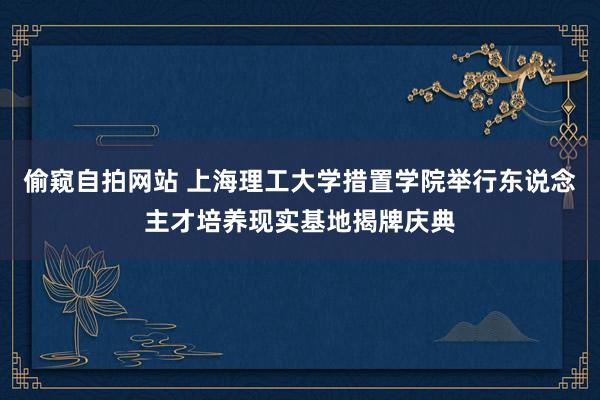 偷窥自拍网站 上海理工大学措置学院举行东说念主才培养现实基地揭牌庆典