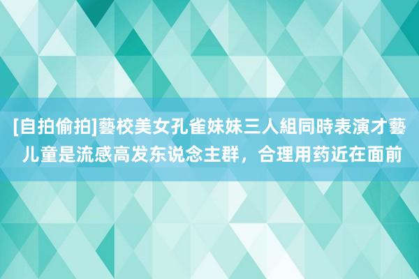 [自拍偷拍]藝校美女孔雀妹妹三人組同時表演才藝 儿童是流感高发东说念主群，合理用药近在面前