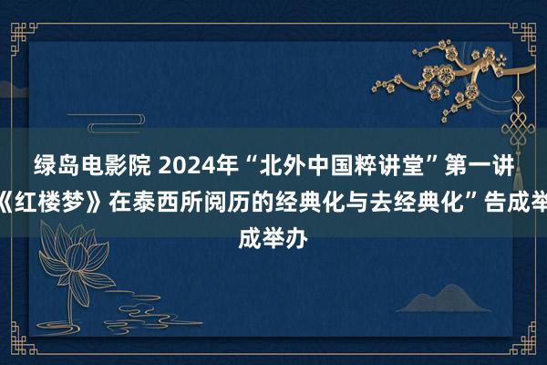 绿岛电影院 2024年“北外中国粹讲堂”第一讲“《红楼梦》在泰西所阅历的经典化与去经典化”告成举办