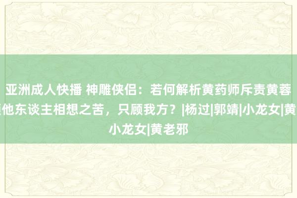 亚洲成人快播 神雕侠侣：若何解析黄药师斥责黄蓉不顾他东谈主相想之苦，只顾我方？|杨过|郭靖|小龙女|黄老邪