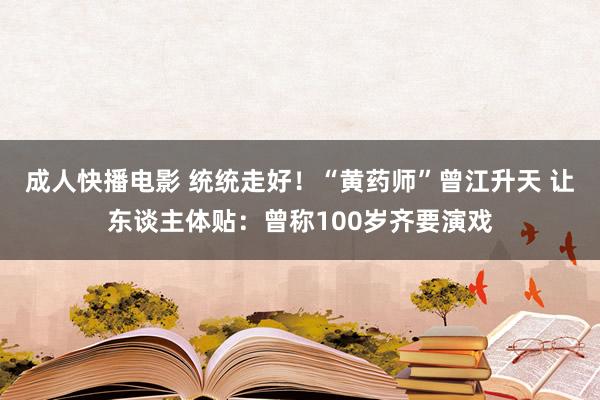 成人快播电影 统统走好！“黄药师”曾江升天 让东谈主体贴：曾称100岁齐要演戏