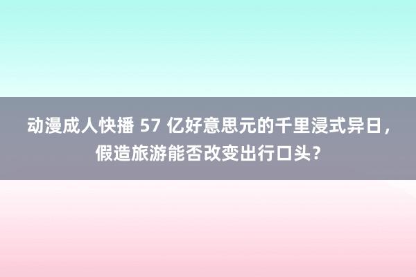 动漫成人快播 57 亿好意思元的千里浸式异日，假造旅游能否改变出行口头？