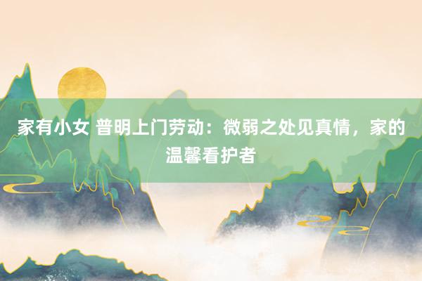 家有小女 普明上门劳动：微弱之处见真情，家的温馨看护者