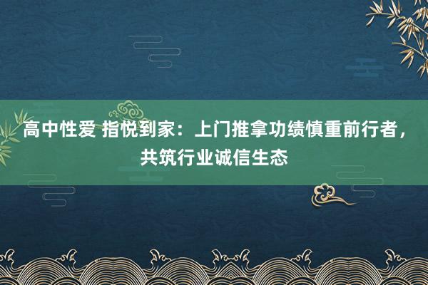 高中性爱 指悦到家：上门推拿功绩慎重前行者，共筑行业诚信生态