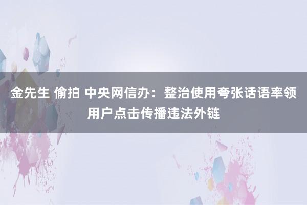 金先生 偷拍 中央网信办：整治使用夸张话语率领用户点击传播违法外链