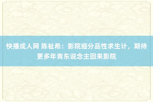 快播成人网 陈祉希：影院细分品性求生计，期待更多年青东说念主回来影院