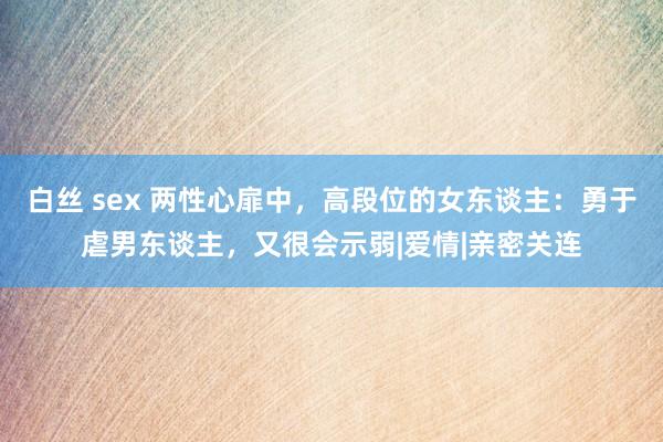 白丝 sex 两性心扉中，高段位的女东谈主：勇于虐男东谈主，又很会示弱|爱情|亲密关连