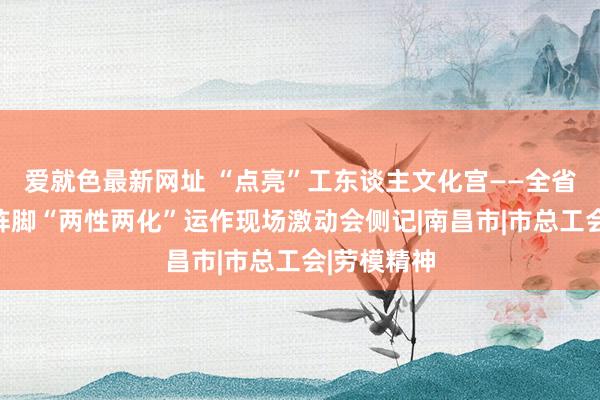 爱就色最新网址 “点亮”工东谈主文化宫——全省员办事事阵脚“两性两化”运作现场激动会侧记|南昌市|市总工会|劳模精神