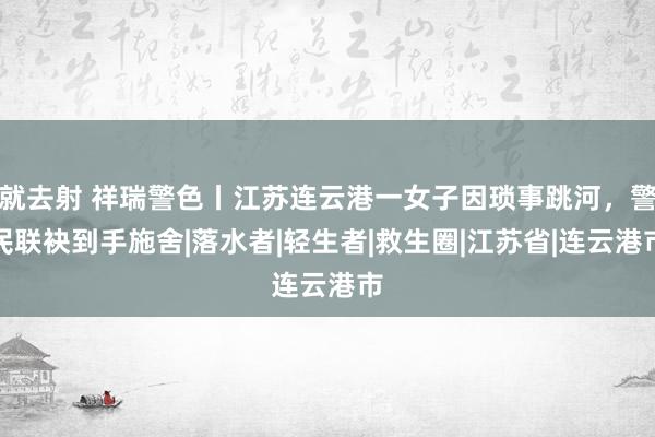 就去射 祥瑞警色丨江苏连云港一女子因琐事跳河，警民联袂到手施舍|落水者|轻生者|救生圈|江苏省|连云港市