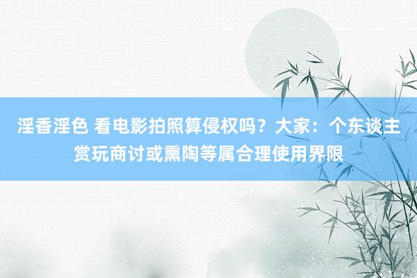 淫香淫色 看电影拍照算侵权吗？大家：个东谈主赏玩商讨或熏陶等属合理使用界限