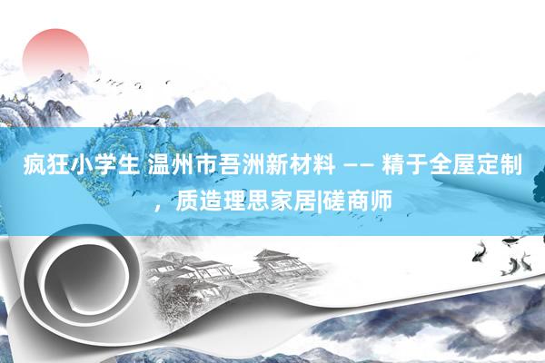 疯狂小学生 温州市吾洲新材料 —— 精于全屋定制，质造理思家居|磋商师