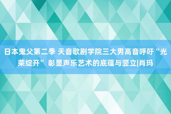 日本鬼父第二季 天音歌剧学院三大男高音呼吁“光荣绽开” 彰显声乐艺术的底蕴与竖立|肖玛