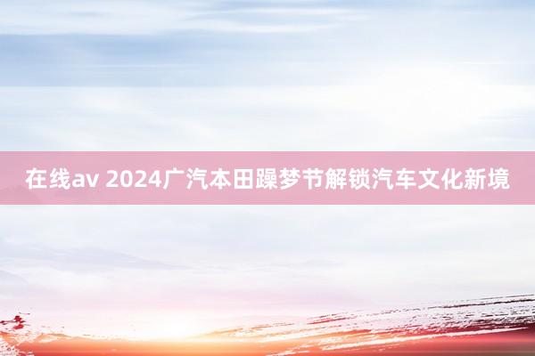 在线av 2024广汽本田躁梦节解锁汽车文化新境