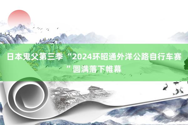 日本鬼父第三季 “2024环昭通外洋公路自行车赛”圆满落下帷幕