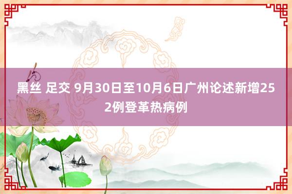 黑丝 足交 9月30日至10月6日广州论述新增252例登革热病例