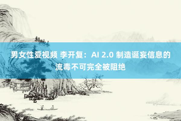 男女性爱视频 李开复：AI 2.0 制造诞妄信息的流毒不可完全被阻绝