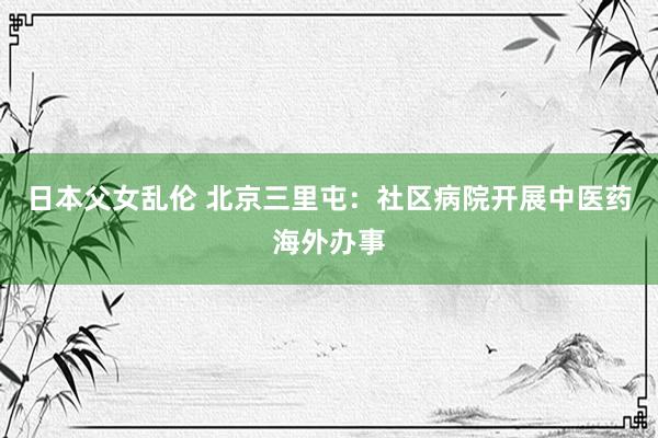 日本父女乱伦 北京三里屯：社区病院开展中医药海外办事