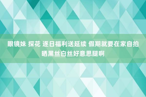 眼镜妹 探花 逐日福利送延续 假期就要在家自拍晒黑丝白丝好意思腿啊