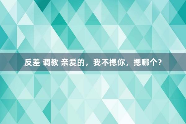 反差 调教 亲爱的，我不摁你，摁哪个？