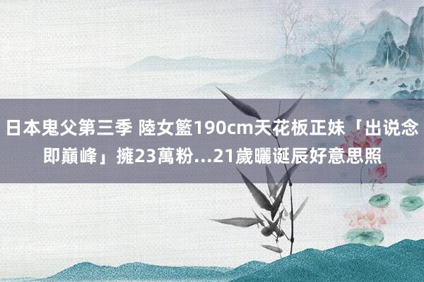 日本鬼父第三季 陸女籃190cm天花板正妹「出说念即巔峰」　擁23萬粉...21歲曬诞辰好意思照