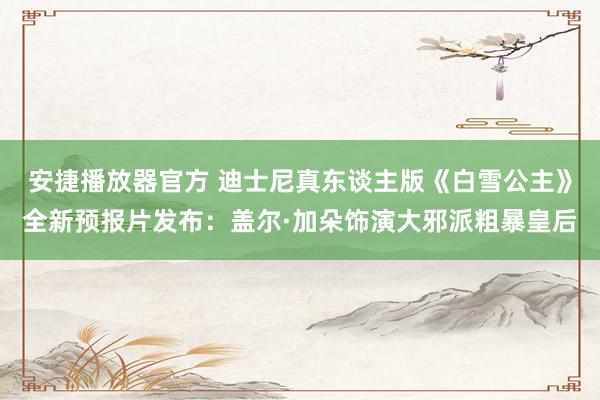 安捷播放器官方 迪士尼真东谈主版《白雪公主》全新预报片发布：盖尔·加朵饰演大邪派粗暴皇后