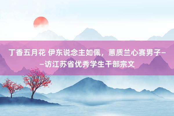 丁香五月花 伊东说念主如佩，蕙质兰心赛男子——访江苏省优秀学生干部宗文