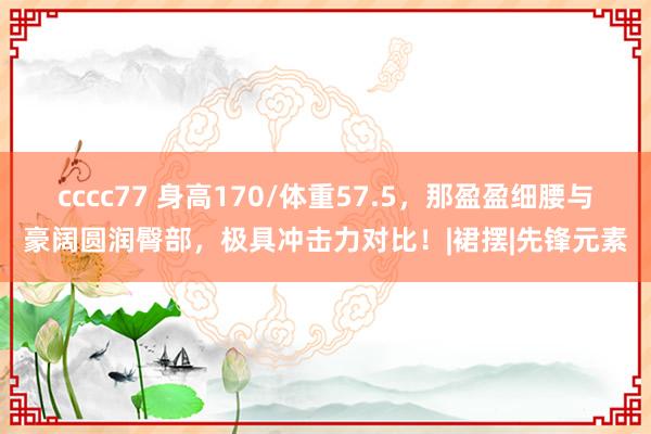 cccc77 身高170/体重57.5，那盈盈细腰与豪阔圆润臀部，极具冲击力对比！|裙摆|先锋元素