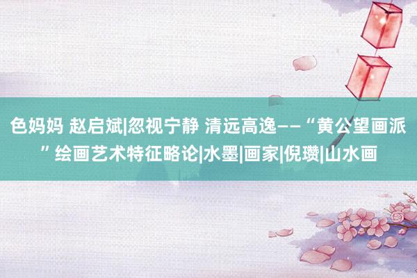 色妈妈 赵启斌|忽视宁静 清远高逸——“黄公望画派”绘画艺术特征略论|水墨|画家|倪瓒|山水画