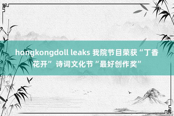 hongkongdoll leaks 我院节目荣获“丁香花开” 诗词文化节“最好创作奖”