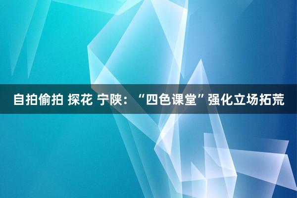 自拍偷拍 探花 宁陕：“四色课堂”强化立场拓荒