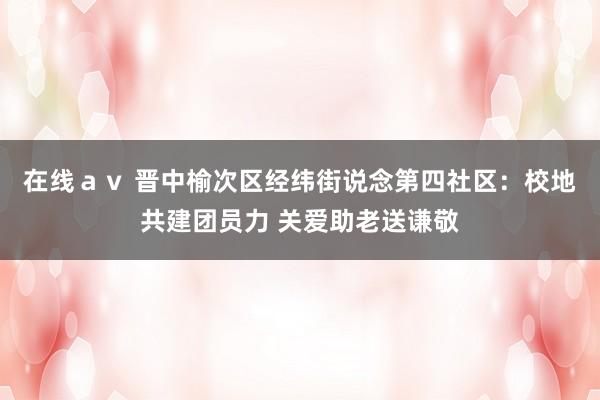 在线ａｖ 晋中榆次区经纬街说念第四社区：校地共建团员力 关爱助老送谦敬