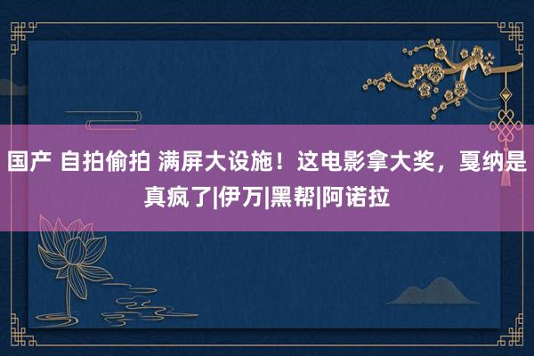 国产 自拍偷拍 满屏大设施！这电影拿大奖，戛纳是真疯了|伊万|黑帮|阿诺拉