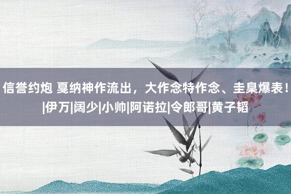 信誉约炮 戛纳神作流出，大作念特作念、圭臬爆表！|伊万|阔少|小帅|阿诺拉|令郎哥|黄子韬