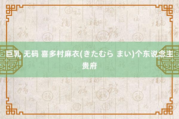 巨乳 无码 喜多村麻衣(きたむら まい)个东说念主贵府