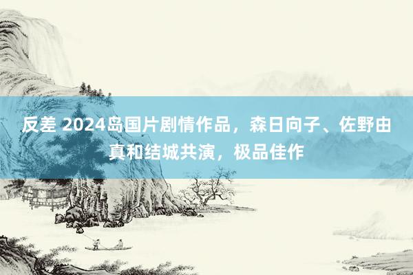 反差 2024岛国片剧情作品，森日向子、佐野由真和结城共演，极品佳作