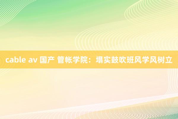cable av 国产 管帐学院：塌实鼓吹班风学风树立