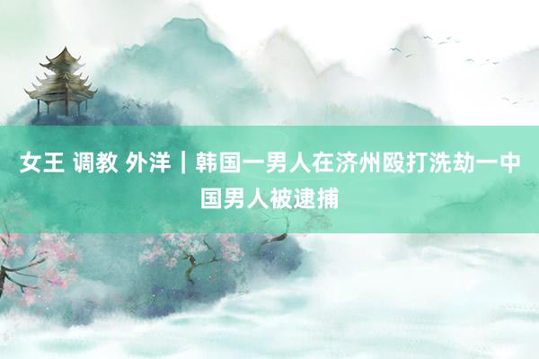 女王 调教 外洋｜韩国一男人在济州殴打洗劫一中国男人被逮捕