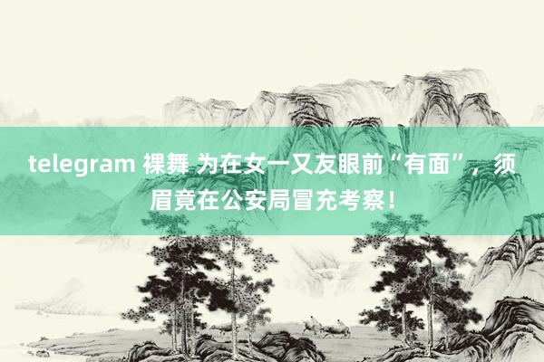 telegram 裸舞 为在女一又友眼前“有面”，须眉竟在公安局冒充考察！