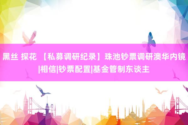 黑丝 探花 【私募调研纪录】珠池钞票调研澳华内镜|相信|钞票配置|基金管制东谈主